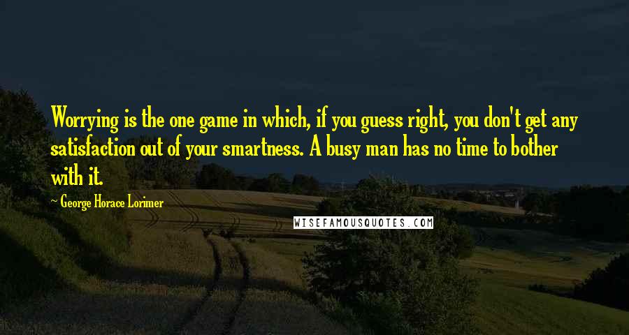 George Horace Lorimer quotes: Worrying is the one game in which, if you guess right, you don't get any satisfaction out of your smartness. A busy man has no time to bother with it. George Horace Lorimer quotes: Worrying is the one game in which, if you guess right, you don't get any satisfaction out of your smartness. A busy man has no time to bother with it.