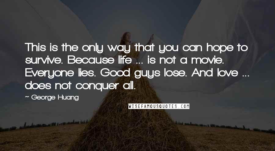 George Huang quotes: This is the only way that you can hope to survive. Because life ... is not a movie. Everyone lies. Good guys lose. And love ... does not conquer all.