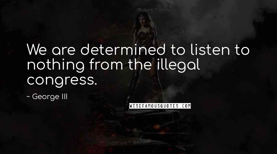 George III quotes: We are determined to listen to nothing from the illegal congress.