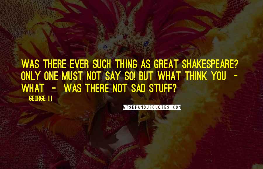 George III quotes: Was there ever such thing as great Shakespeare? Only one must not say so! But what think you - what - was there not sad stuff?