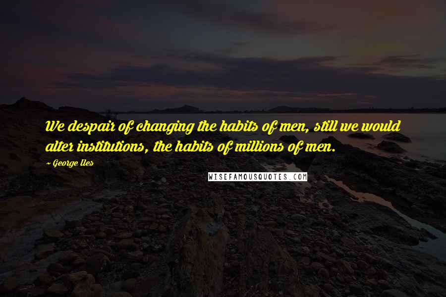 George Iles quotes: We despair of changing the habits of men, still we would alter institutions, the habits of millions of men.