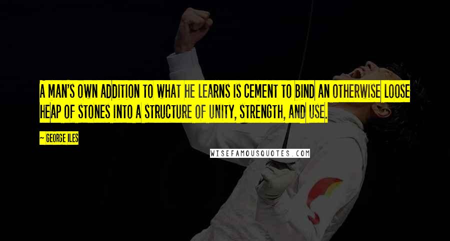 George Iles quotes: A man's own addition to what he learns is cement to bind an otherwise loose heap of stones into a structure of unity, strength, and use.