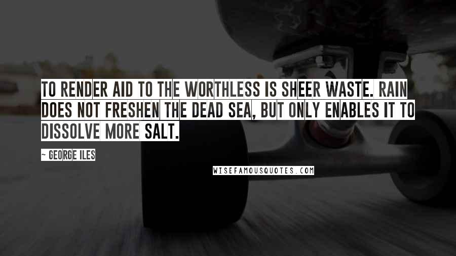 George Iles quotes: To render aid to the worthless is sheer waste. Rain does not freshen the Dead Sea, but only enables it to dissolve more salt.