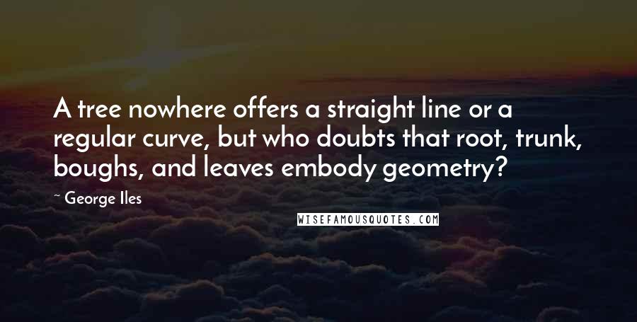 George Iles quotes: A tree nowhere offers a straight line or a regular curve, but who doubts that root, trunk, boughs, and leaves embody geometry?