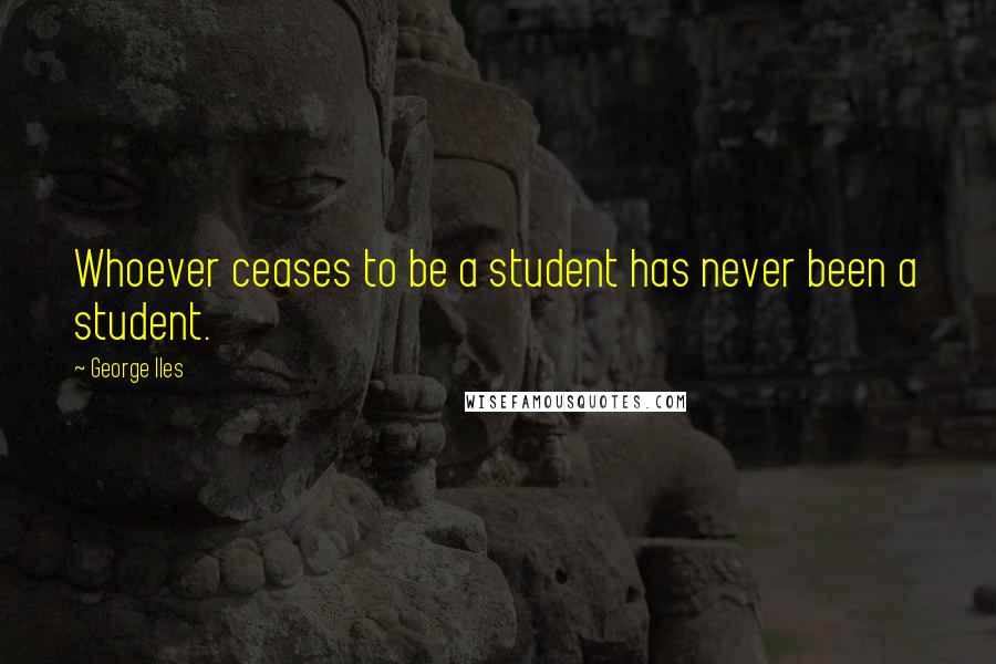 George Iles quotes: Whoever ceases to be a student has never been a student.