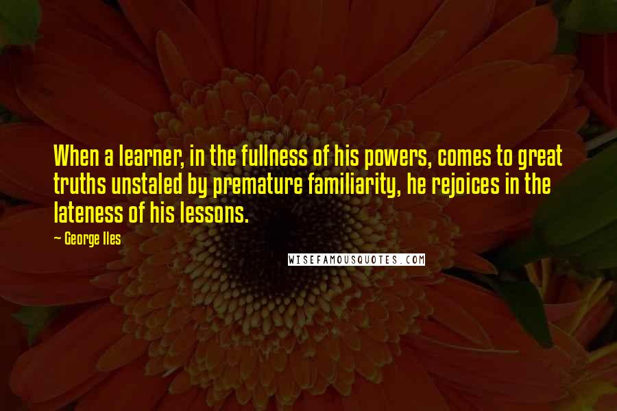 George Iles quotes: When a learner, in the fullness of his powers, comes to great truths unstaled by premature familiarity, he rejoices in the lateness of his lessons.