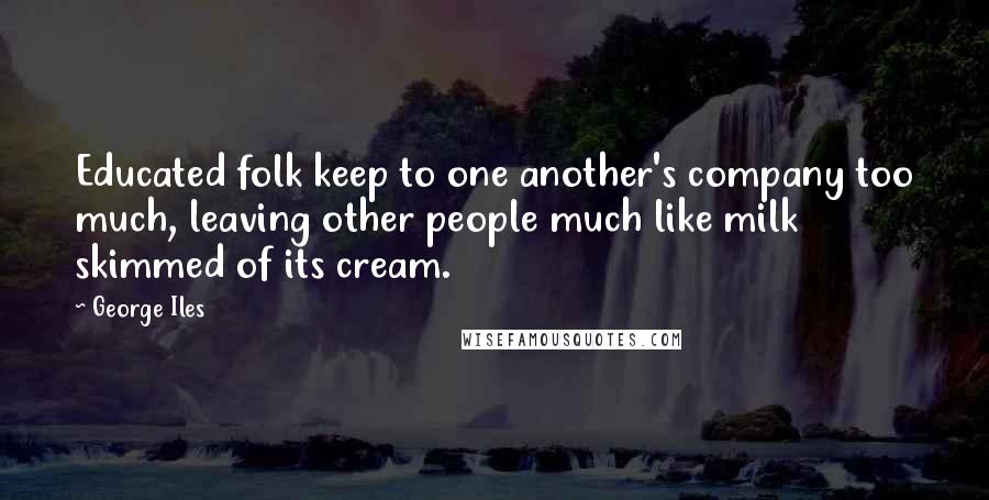 George Iles quotes: Educated folk keep to one another's company too much, leaving other people much like milk skimmed of its cream. George Iles quotes: Educated folk keep to one another's company too much, leaving other people much like milk skimmed of its cream.