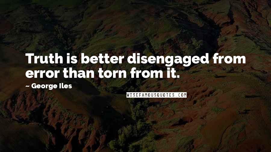 George Iles quotes: Truth is better disengaged from error than torn from it.