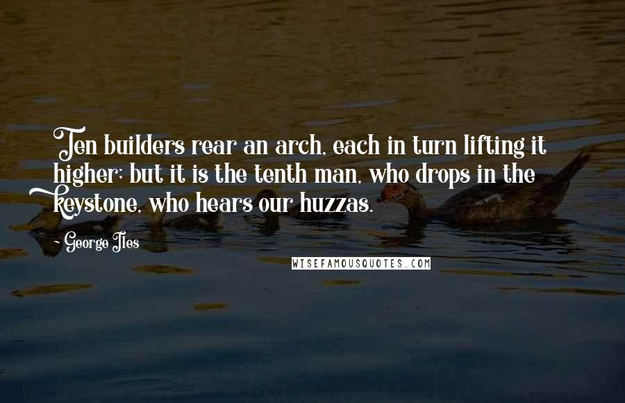George Iles quotes: Ten builders rear an arch, each in turn lifting it higher; but it is the tenth man, who drops in the keystone, who hears our huzzas.