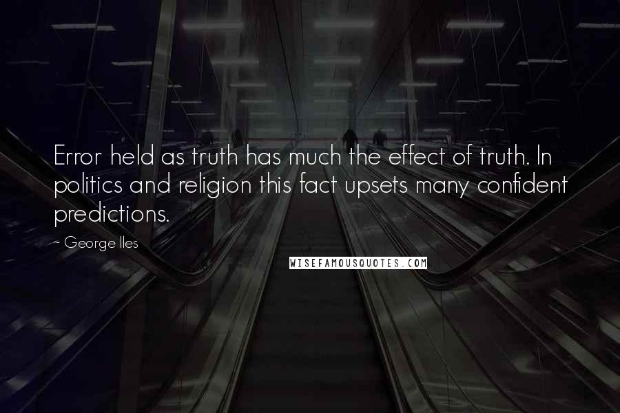 George Iles quotes: Error held as truth has much the effect of truth. In politics and religion this fact upsets many confident predictions. George Iles quotes: Error held as truth has much the effect of truth. In politics and religion this fact upsets many confident predictions.