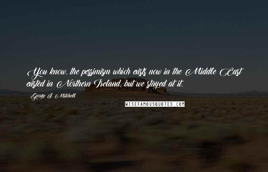 George J. Mitchell quotes: You know, the pessimism which exists now in the Middle East existed in Northern Ireland, but we stayed at it. George J. Mitchell quotes: You know, the pessimism which exists now in the Middle East existed in Northern Ireland, but we stayed at it.
