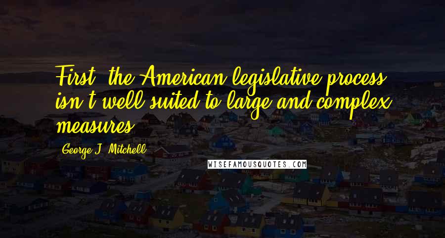 George J. Mitchell quotes: First, the American legislative process isn't well suited to large and complex measures.
