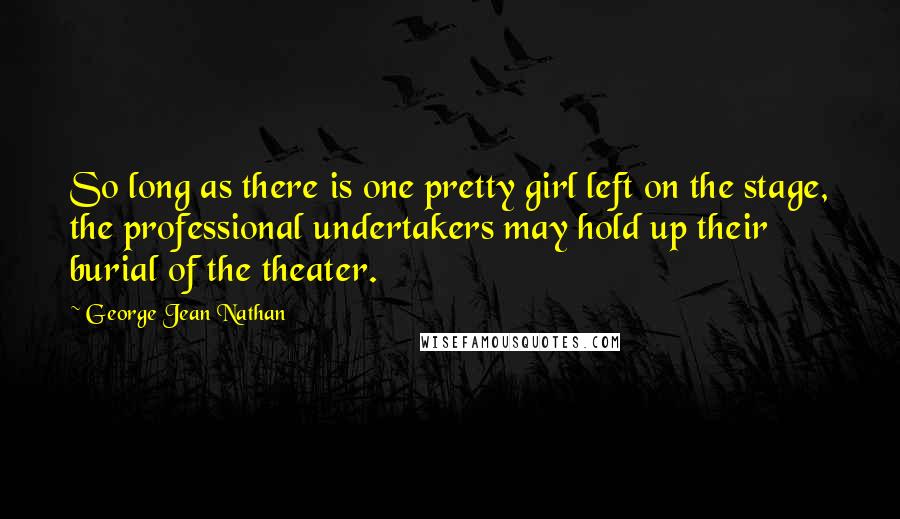 George Jean Nathan quotes: So long as there is one pretty girl left on the stage, the professional undertakers may hold up their burial of the theater.