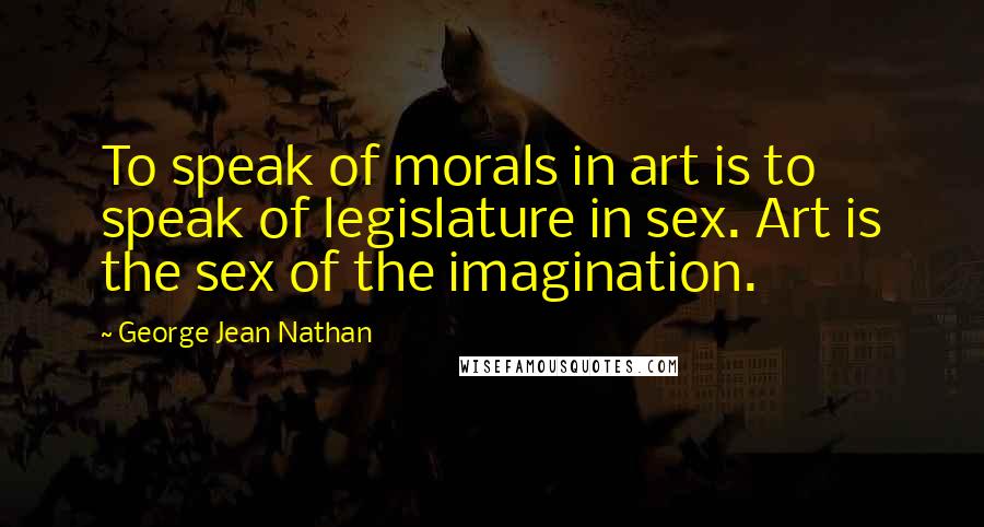 George Jean Nathan quotes: To speak of morals in art is to speak of legislature in sex. Art is the sex of the imagination.
