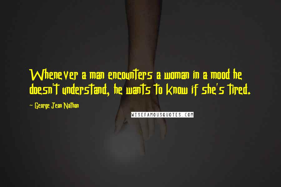 George Jean Nathan quotes: Whenever a man encounters a woman in a mood he doesn't understand, he wants to know if she's tired.