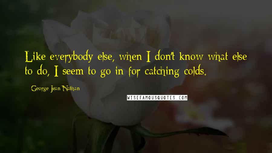 George Jean Nathan quotes: Like everybody else, when I don't know what else to do, I seem to go in for catching colds.