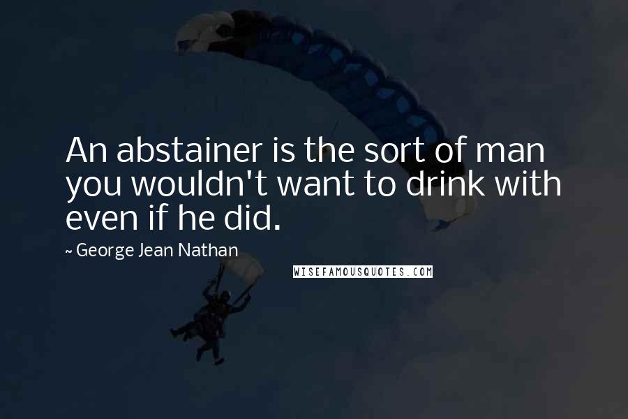 George Jean Nathan quotes: An abstainer is the sort of man you wouldn't want to drink with even if he did.