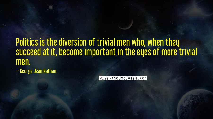 George Jean Nathan quotes: Politics is the diversion of trivial men who, when they succeed at it, become important in the eyes of more trivial men.