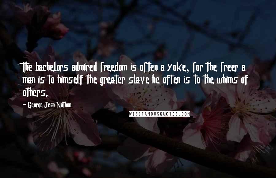 George Jean Nathan quotes: The bachelors admired freedom is often a yoke, for the freer a man is to himself the greater slave he often is to the whims of others.