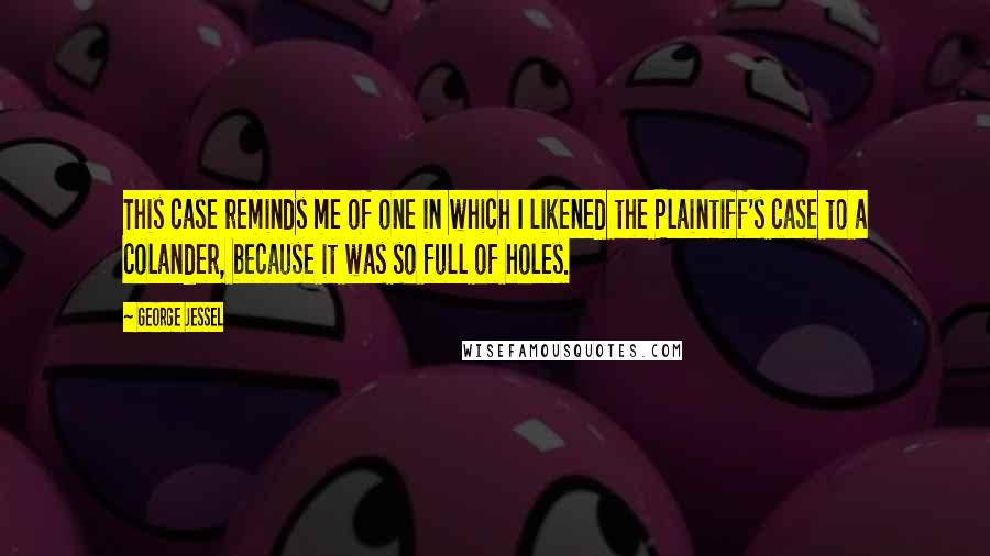 George Jessel quotes: This case reminds me of one in which I likened the Plaintiff's case to a colander, because it was so full of holes.