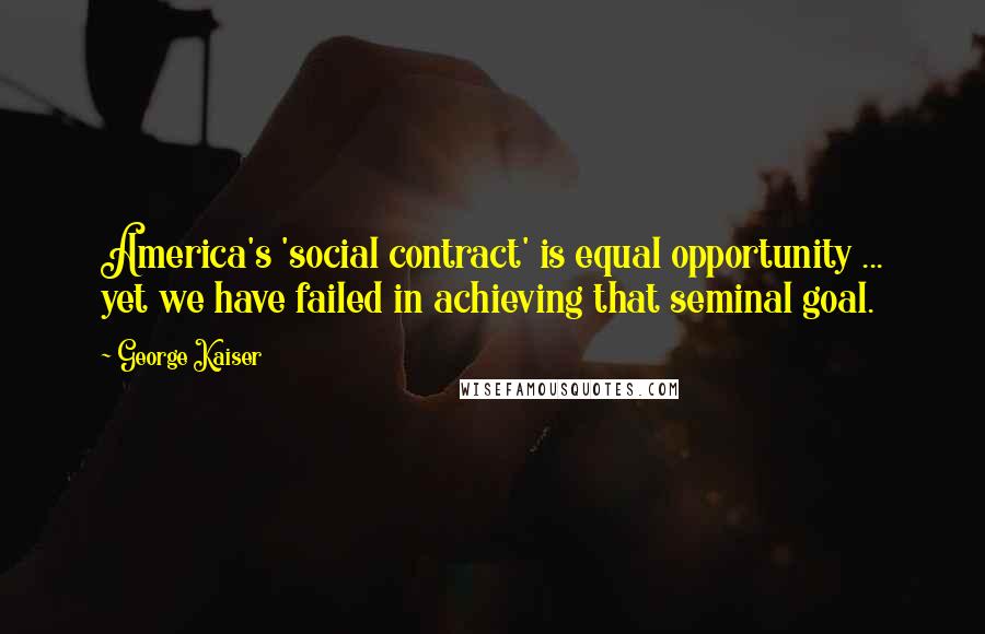 George Kaiser quotes: America's 'social contract' is equal opportunity ... yet we have failed in achieving that seminal goal.