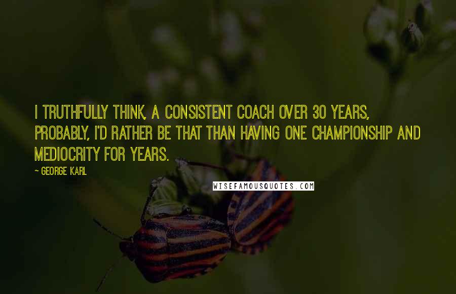 George Karl quotes: I truthfully think, a consistent coach over 30 years, probably, I'd rather be that than having one championship and mediocrity for years.