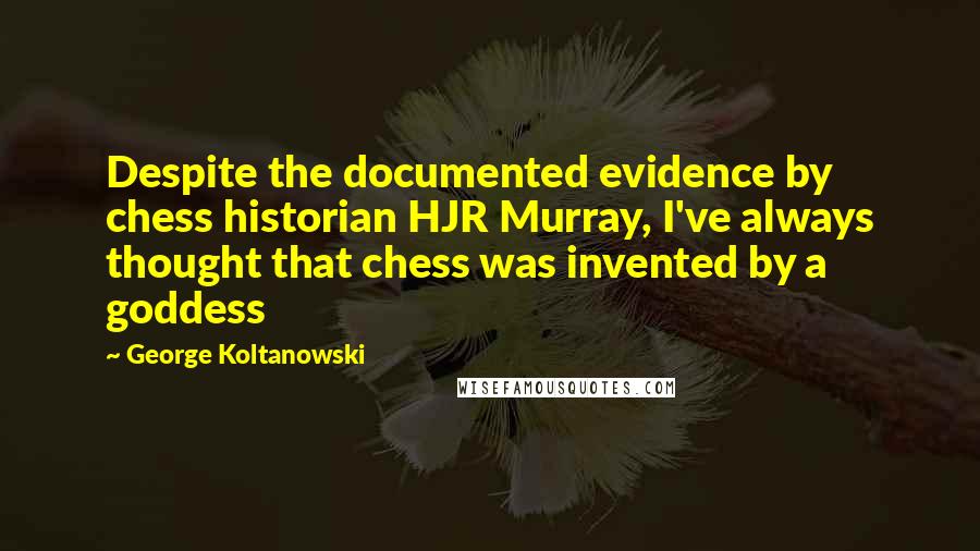 George Koltanowski quotes: Despite the documented evidence by chess historian HJR Murray, I've always thought that chess was invented by a goddess