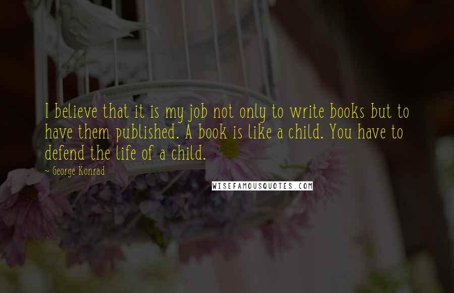 George Konrad quotes: I believe that it is my job not only to write books but to have them published. A book is like a child. You have to defend the life of