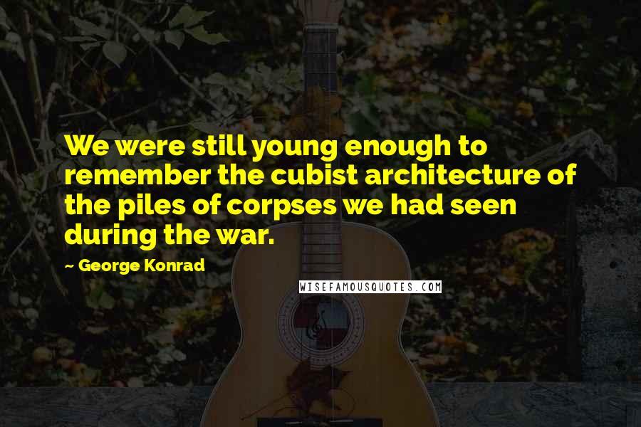 George Konrad quotes: We were still young enough to remember the cubist architecture of the piles of corpses we had seen during the war.