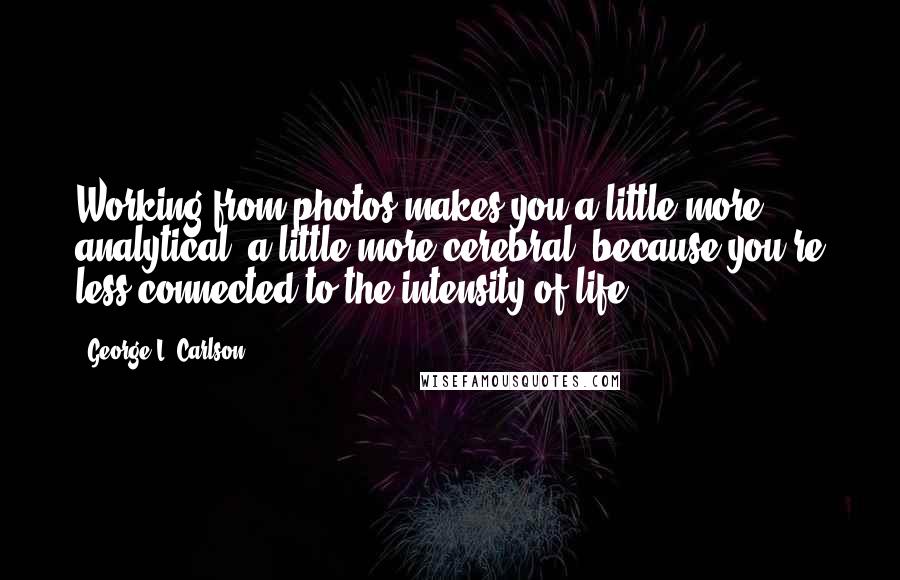 George L. Carlson quotes: Working from photos makes you a little more analytical, a little more cerebral, because you're less connected to the intensity of life.