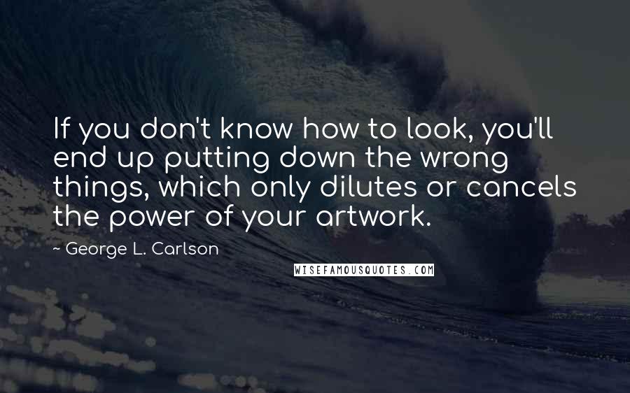 George L. Carlson quotes: If you don't know how to look, you'll end up putting down the wrong things, which only dilutes or cancels the power of your artwork.