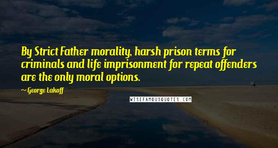 George Lakoff quotes: By Strict Father morality, harsh prison terms for criminals and life imprisonment for repeat offenders are the only moral options.