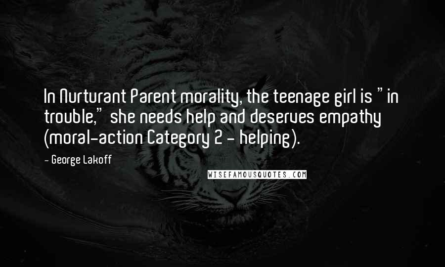 George Lakoff quotes: In Nurturant Parent morality, the teenage girl is "in trouble," she needs help and deserves empathy (moral-action Category 2 - helping). George Lakoff quotes: In Nurturant Parent morality, the teenage girl is "in trouble," she needs help and deserves empathy (moral-action Category 2 - helping).