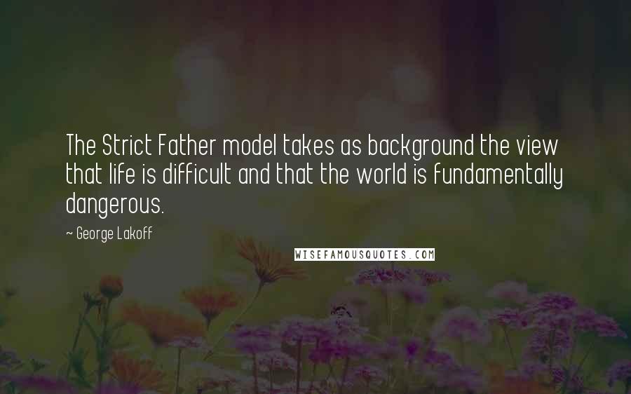 George Lakoff quotes: The Strict Father model takes as background the view that life is difficult and that the world is fundamentally dangerous.