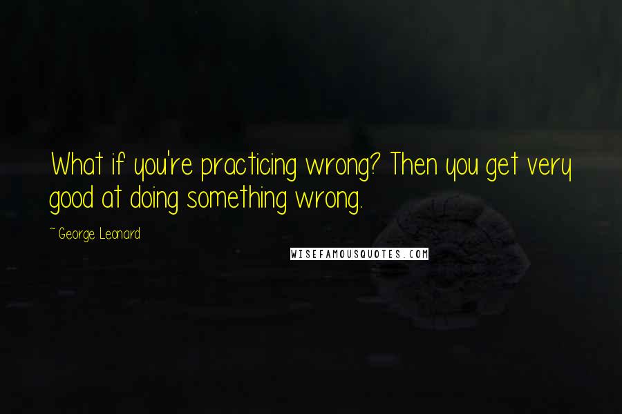 George Leonard quotes: What if you're practicing wrong? Then you get very good at doing something wrong.