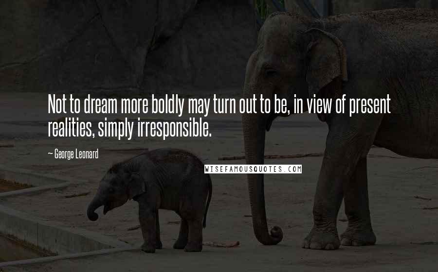 George Leonard quotes: Not to dream more boldly may turn out to be, in view of present realities, simply irresponsible.