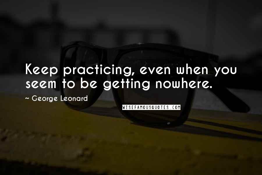 George Leonard quotes: Keep practicing, even when you seem to be getting nowhere.