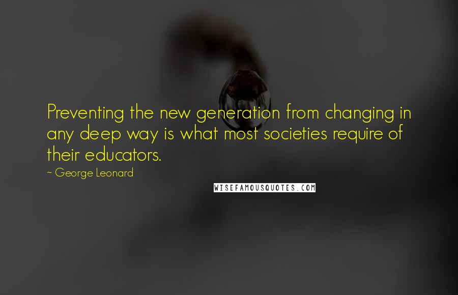 George Leonard quotes: Preventing the new generation from changing in any deep way is what most societies require of their educators.