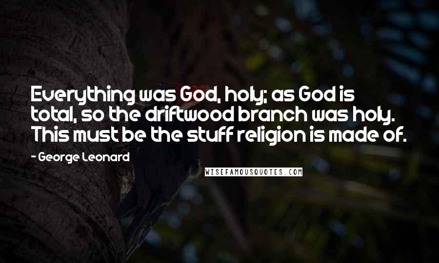 George Leonard quotes: Everything was God, holy; as God is total, so the driftwood branch was holy. This must be the stuff religion is made of.