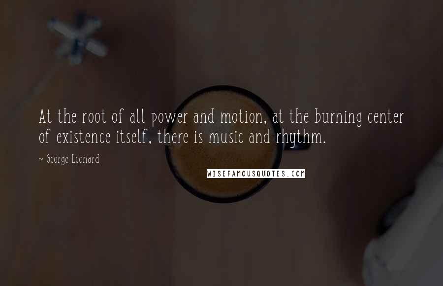 George Leonard quotes: At the root of all power and motion, at the burning center of existence itself, there is music and rhythm.