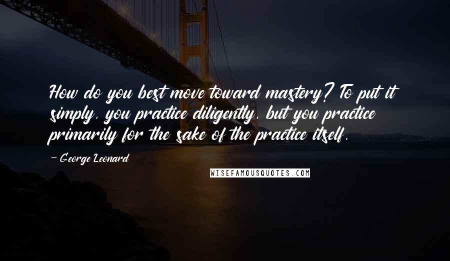 George Leonard quotes: How do you best move toward mastery? To put it simply, you practice diligently, but you practice primarily for the sake of the practice itself.