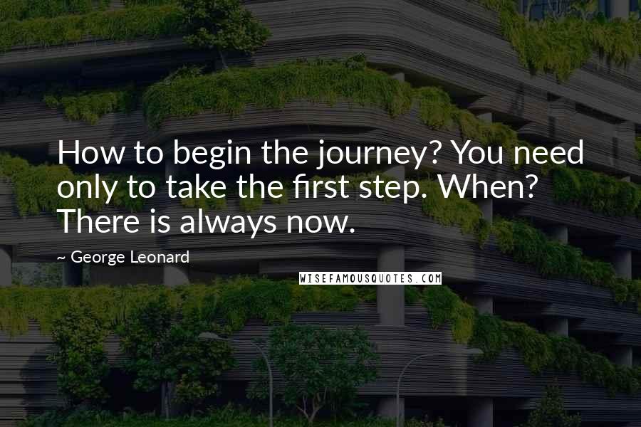 George Leonard quotes: How to begin the journey? You need only to take the first step. When? There is always now.