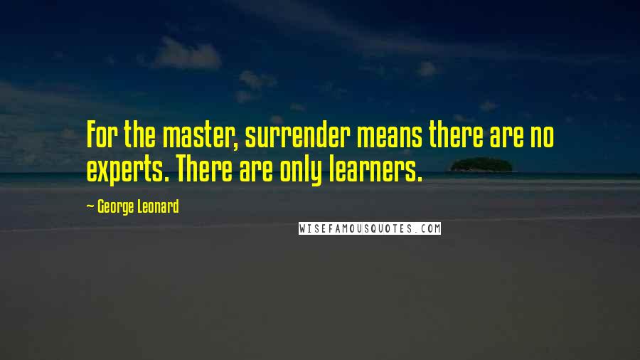 George Leonard quotes: For the master, surrender means there are no experts. There are only learners.