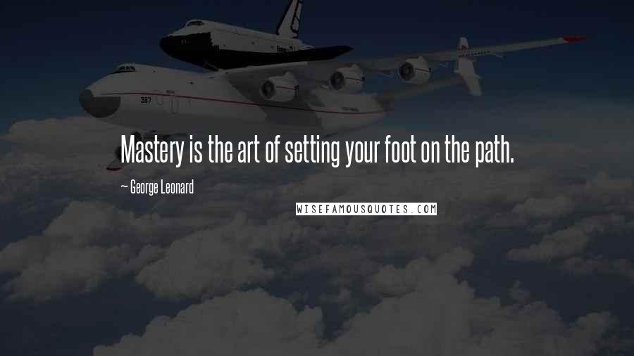 George Leonard quotes: Mastery is the art of setting your foot on the path.