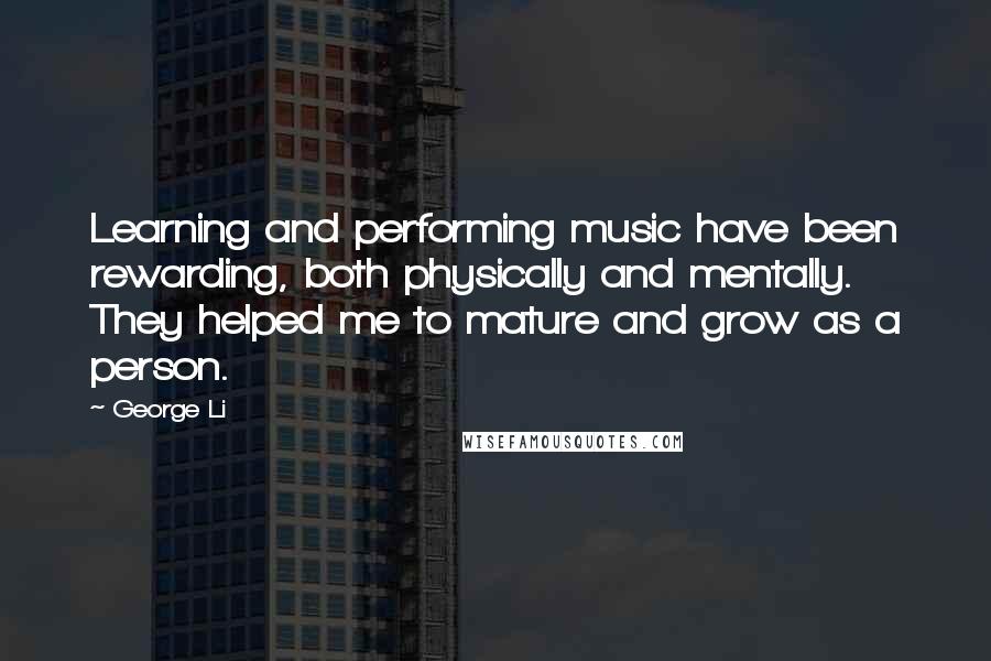 George Li quotes: Learning and performing music have been rewarding, both physically and mentally. They helped me to mature and grow as a person. George Li quotes: Learning and performing music have been rewarding, both physically and mentally. They helped me to mature and grow as a person.