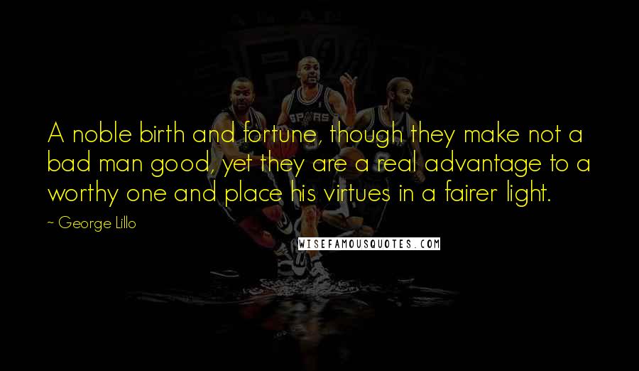 George Lillo quotes: A noble birth and fortune, though they make not a bad man good, yet they are a real advantage to a worthy one and place his virtues in a fairer George Lillo quotes: A noble birth and fortune, though they make not a bad man good, yet they are a real advantage to a worthy one and place his virtues in a fairer