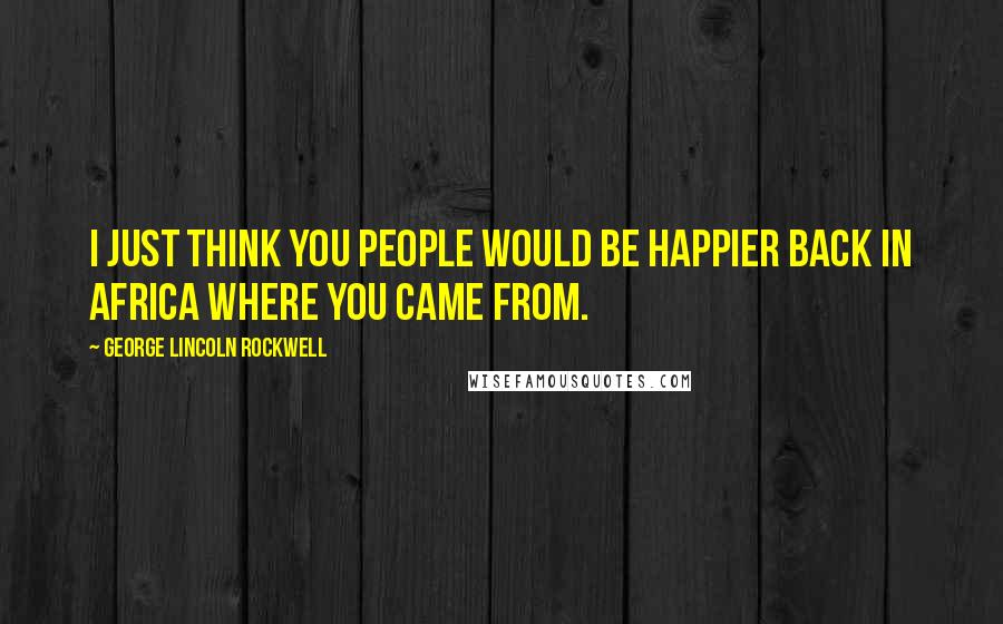 George Lincoln Rockwell quotes: I just think you people would be happier back in Africa where you came from.