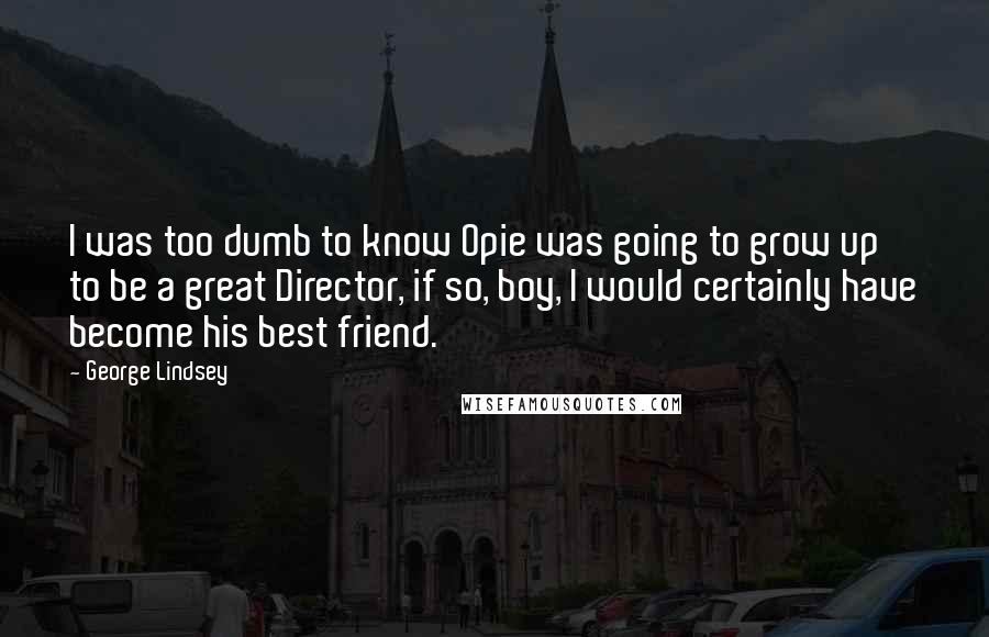George Lindsey quotes: I was too dumb to know Opie was going to grow up to be a great Director, if so, boy, I would certainly have become his best friend. George Lindsey quotes: I was too dumb to know Opie was going to grow up to be a great Director, if so, boy, I would certainly have become his best friend.