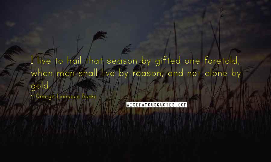 George Linnaeus Banks quotes: I live to hail that season by gifted one foretold, when men shall live by reason, and not alone by gold.
