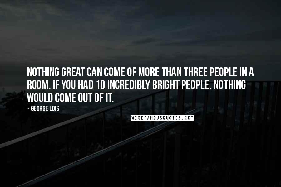 George Lois quotes: Nothing great can come of more than three people in a room. If you had 10 incredibly bright people, nothing would come out of it.